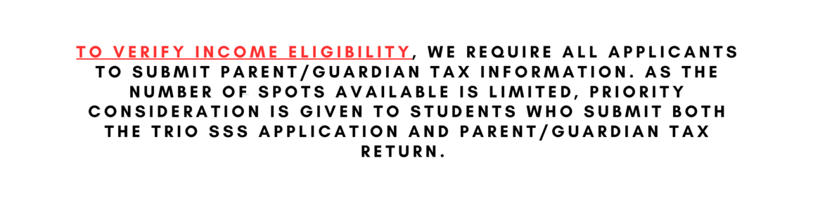 To verify income eligibility, we require all applicants to submit parent/guardian tax information. As the number of spots available is limited, priority consideration is given to students who submit both the TRIO SSS Application and Parent/Guardian Tax Return. 