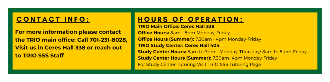 Contact Info: For More Information Please contact the TRIO Main Office: Call 701-231-8028, Visit us in Ceres Hall 338 or reach out to the TRIO SSS Staff. Hours of Operation: TRIO Main Office: Ceres Hall 338 Office Hours: 8am - 5pm Monday-Friday Office Hours (Summer): 7:30am - 4pm Monday-Friday TRIO Study Center: Ceres Hall 404 Study Center Hours: 8am to 7pm - Monday-Thursday/ 8am to 5 pm-Friday Study Center Hours (Summer): 7:30am- 4pm Monday-Friday For Study Center Tutoring Visit TRIO SSS Tutoring Page