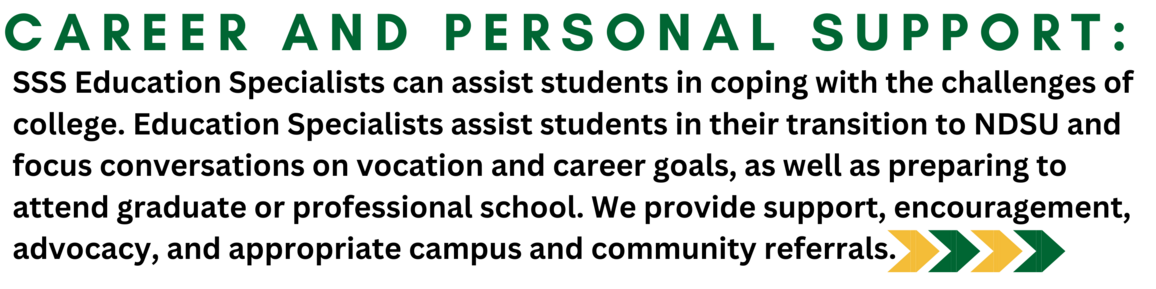 Career and Personal Support: SSS Education Specialists can assist students in coping with the challenges of college. Education Specialists assist students in their transition to NDSU and focus conversations on vocation and career goals, as well as preparing to attend graduate or professional school. We provide support, encouragement, advocacy, and appropriate campus and community referrals.