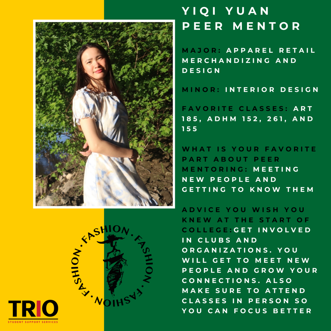 Yiqi Yuan Peer Mentor, Major: Apparel Retail Merchandizing and Design  Minor: INterior Design  Favorite CLasses: art 185, ADHM 152, 261, and 155  What is your Favorite Part about PEer Mentoring: Meeting new people and Getting to know them  Advice you wish you knew at the start of college:Get involved in clubs and organizations. You will get to meet new people and grow your connections. Also make sure to attend Classes in Person so you can focus better