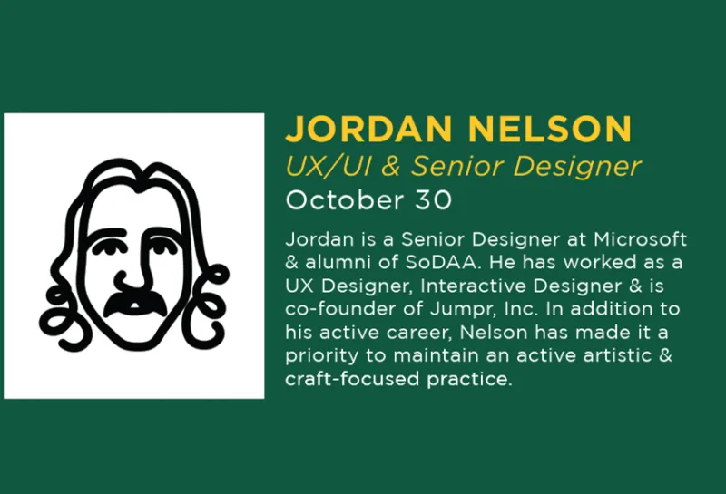 Happening October 30, 2025, a visit by Jordan Nelson. Jordan is a Senior Designer at Microsoft & alumni of SoDAA. He has worked as a UX Designer, Interactive Designer & is co-founder of Jumpr, Inc. In addition to his active career, Nelson has made it a priority to maintain an active artistic & craft-focused practice.