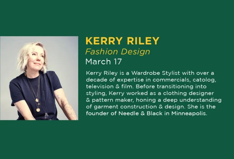 On March 17, 2026 there will be an apparel lecture by Kerry Riley. Riley is a Wardrobe Stylist with over a decade of expertise in commercials, catolog, television & film. Before transitioning into styling, Kerry worked as a clothing designer & pattern maker, honing a deep understanding of garment construction & design. She is the founder of Needle & Black in Minneapolis.