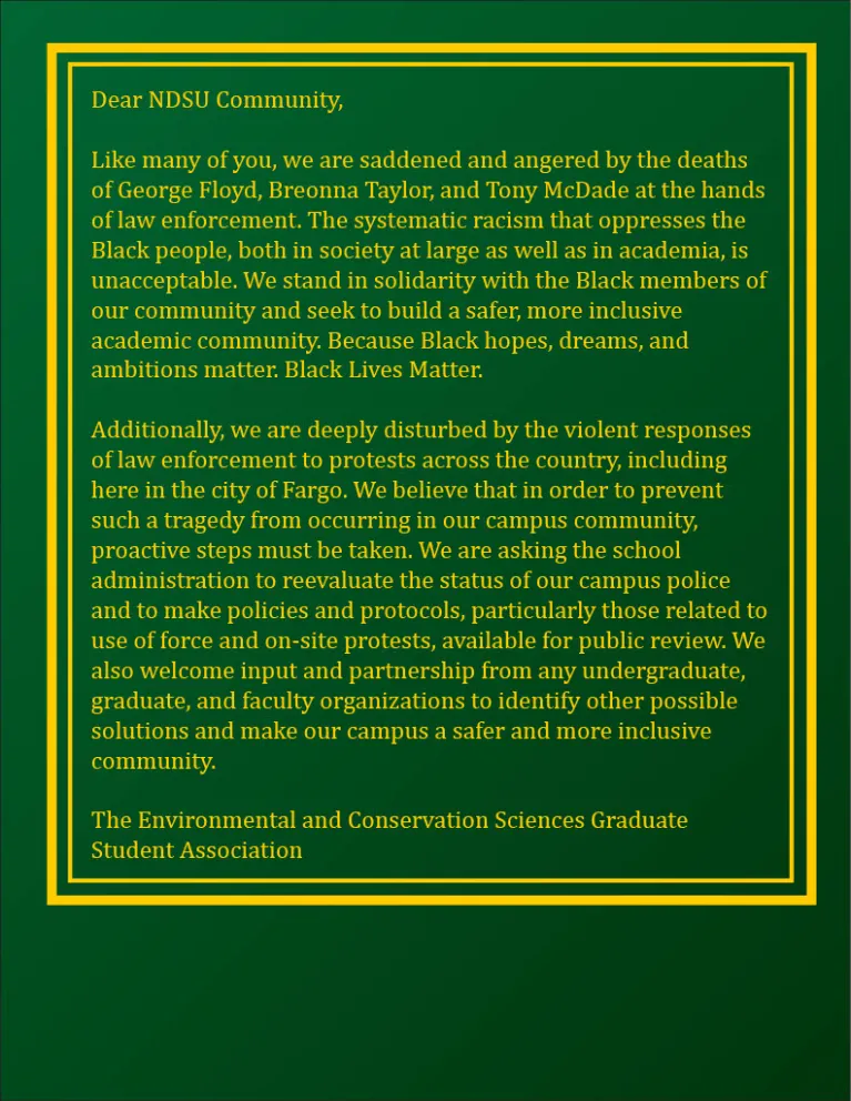 Dear NDSU Community, Like many of you, we are saddened and angered by the deaths of George Floyd, Breonna Taylor, and Tony McDade at the hands of law enforcement. The systematic racism that oppresses the Black people, both in society at large as well as in academia, is unacceptable. We stand in solidarity with the Black members of our community and seek to build a safer, more inclusive academic community. Because Black hopes, dreams, and ambitions matter. Black Lives Matter.  Additionally, we are deeply dis