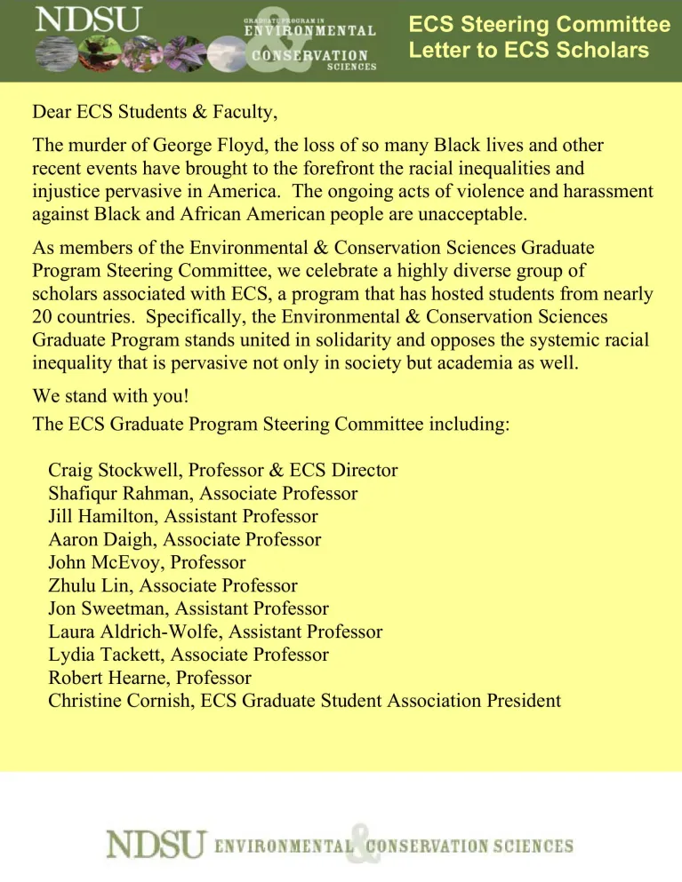 Dear ECS Students & Faculty, The murder of George Floyd, the loss of so many Black lives and other recent events have brought to the forefront the racial inequalities and injustice pervasive in America. The ongoing acts of violence and harassment against Black and African American people are unacceptable. As members of the Environmental & Conservation Sciences Graduate Program Steering Committee, we celebrate a highly diverse group of scholars associated with ECS, a program that has hosted students from nea